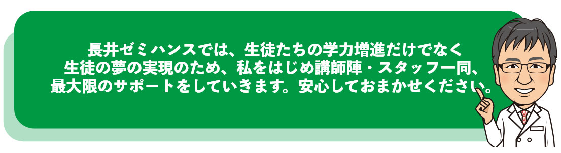 長井ゼミハンスでは、生徒たちの学力増進だけでなく生徒の夢の実現のため、私をはじめ講師陣・スタッフ一同、最大限のサポートをしていきます。安心しておまかせください。